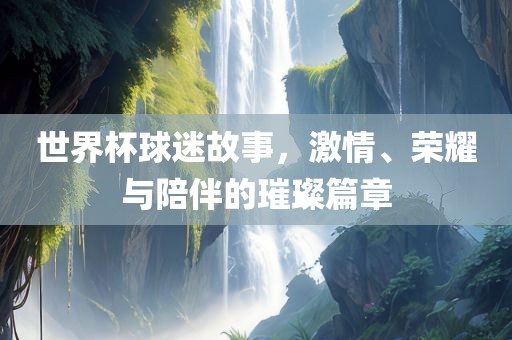 世界杯球迷故事，激情、荣耀与陪伴的璀璨篇章眉山市正发家政服务有限公司