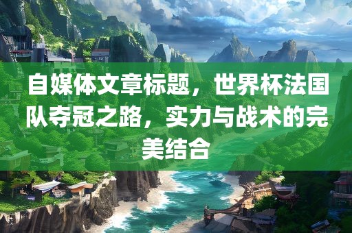 自媒体文章标题，世界杯法国队夺冠之路，实力与战术的完美结合眉山市正发家政服务有限公司