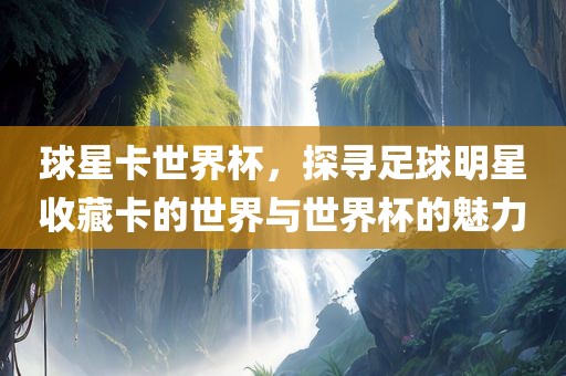 球星卡世界杯，探寻足球明星收藏卡的世界与世界杯的魅力