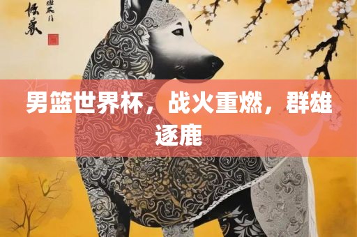 男篮世界杯，战火重燃，群雄逐鹿