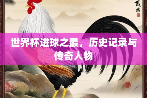 世界杯进球之最，历史记录与传奇人物眉山市正发家政服务有限公司