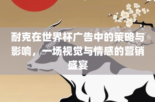 耐克在世界杯广告中的策略与影响，一场视觉与情感的营销盛宴眉山市正发家政服务有限公司