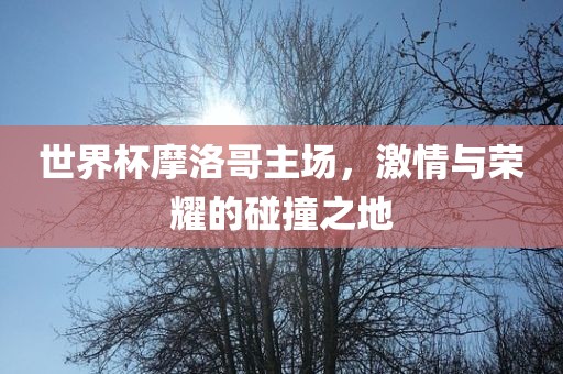世界杯摩洛哥主场，激情与荣耀的碰撞之地