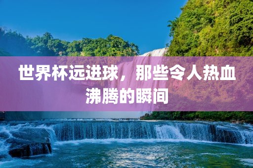 世界杯远进球，那些令人热血沸腾的瞬间