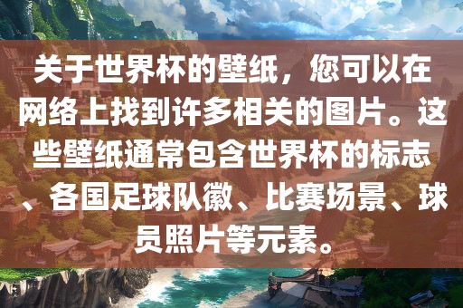 关于世界杯的壁纸，您可以在网络上找到许多相关的图片。这些壁纸通常包含世界杯的标志、各国足球队徽、比赛场景、球员照片等元素。