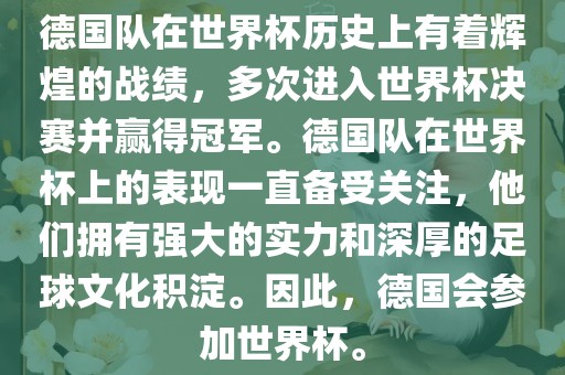 德国队在世界杯历史上有着辉煌的战绩，多次进入世界杯决赛并赢得冠军。德国队在世界杯上的表现一直备受关注，他们拥有强大的实力和深厚的足球文化积淀。因此，德国会参加世界杯。眉山市正发家政服务有限公司