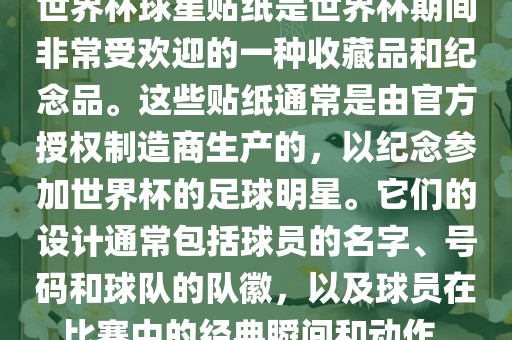 世界杯球星贴纸是世界杯期间非常受欢迎的一种收藏品和纪念品。这些贴纸通常是由官方授权制造商生产的，以纪念参加世界杯的足球明星。它们的设计通常包括球员的名字、号码和球队的队徽，以及球员在比赛中的经典瞬间和动作。