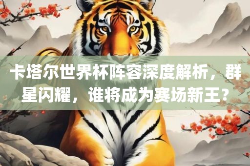 卡塔尔世界杯阵容深度解析，群星闪耀，谁将成为赛眉山市正发家政服务有限公司场新王？