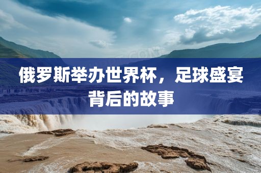 俄罗斯举办世界杯，足球盛宴背后的故事眉山市正发家政服务有限公司