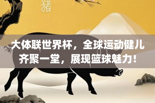 大体联世界杯，全球运动健儿齐聚一堂，展现篮球魅力！