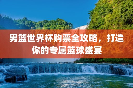 男篮世界杯购票全攻略，打造你的专属篮球盛宴