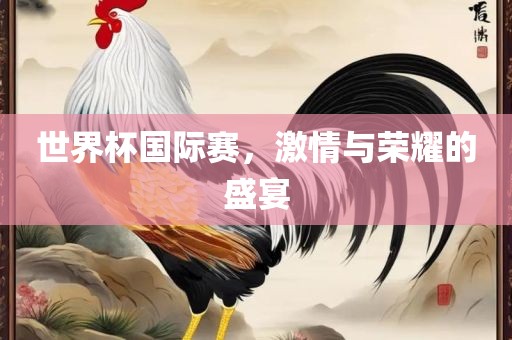 世界杯国际赛，激情与眉山市正发家政服务有限公司荣耀的盛宴