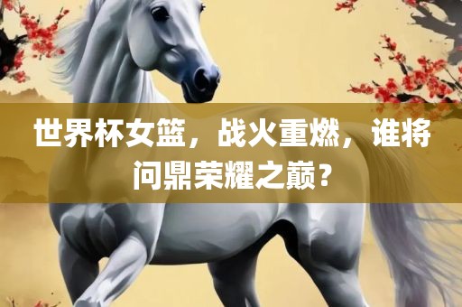 世界杯女篮，战火重燃，谁将问鼎荣耀之巅？眉山市正发家政服务有限公司