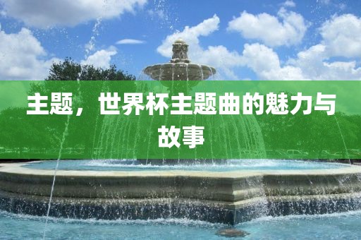 主题，世界杯主题曲的魅力与故事眉山市正发家政服务有限公司
