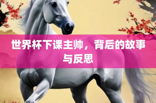 世界杯下课主帅，背后的故事与反思眉山市正发家政服务有限公司