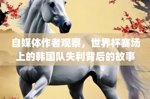 自媒体作者观察，世界杯赛场上的韩国队失利背后的故事眉山市正发家政服务有限公司