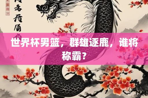 世界杯男篮，群雄逐鹿，谁将称霸？眉山市正发家政服务有限公司