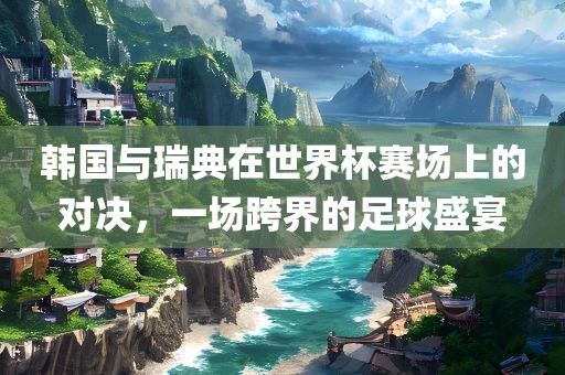 韩国与瑞典在世界杯赛场上的对决，一场跨界的足球盛宴眉山市正发家政服务有限公司