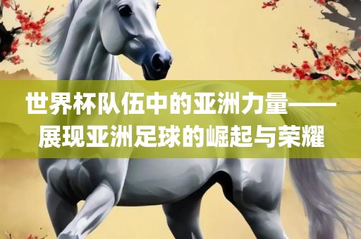 世界杯队伍中的亚洲力量——展现亚洲足球的崛起与荣耀眉山市正发家政服务有限公司